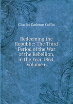 Redeeming the Republic: The Third Period of the War of the Rebellion, in the Year 1864, Volume 6