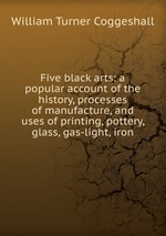 Five black arts: a popular account of the history, processes of manufacture, and uses of printing, pottery, glass, gas-light, iron