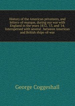 History of the American privateers, and letters-of-marque, during our war with England in the years 1812, `13, and `14. Interspersed with several . between American and British ships-of-war