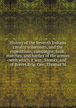 History of the Seventh Indiana cavalry volunteers, and the expeditions, campaigns, raids, marches, and battles of the armies with which it was . Shanks, and of Brevet Brig. Gen. Thomas M