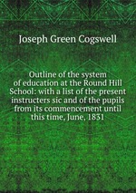 Outline of the system of education at the Round Hill School: with a list of the present instructers sic and of the pupils from its commencement until this time, June, 1831
