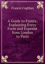 A Guide to France, Explaining Every Form and Expense from London to Paris