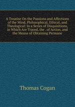 A Treatise On the Passions and Affections of the Mind, Philosophical, Ethical, and Theological: In a Series of Disquisitions, in Which Are Traced, the . of Action, and the Means of Obtaining Permane
