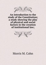 An introduction to the study of the Constitution; a study showing the play of physical and social factors in the creation of institutional law;