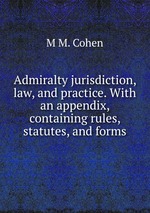 Admiralty jurisdiction, law, and practice. With an appendix, containing rules, statutes, and forms