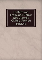 La Rforme Franaise Dbut Des Guerres Civiles (French Edition)
