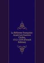 La Rforme Franaise: Avant Les Guerres Civiles, 1512-1559 (French Edition)