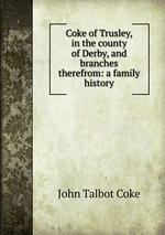 Coke of Trusley, in the county of Derby, and branches therefrom: a family history