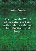 The Dramatic Works of Sir Aston Cockain: With Prefatory Memoir, Introductions, and Notes