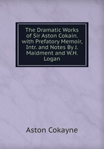 The Dramatic Works of Sir Aston Cokain. with Prefatory Memoir, Intr. and Notes By J. Maidment and W.H. Logan