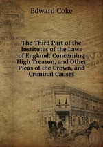 The Third Part of the Institutes of the Laws of England: Concerning High Treason, and Other Pleas of the Crown, and Criminal Causes