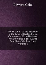 The First Part of the Institutes of the Laws of England, Or, a Commentary Upon Littleton: Not the Name of the Author Only, But of the Law Itself, Volume 1