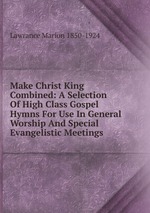 Make Christ King Combined: A Selection Of High Class Gospel Hymns For Use In General Worship And Special Evangelistic Meetings