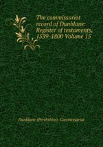 The commissariot record of Dunblane: Register of testaments, 1539-1800 Volume 15
