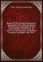 Report Of The Mining Commission: Appointed Under Joint Resolution Of The General Assembly Of The State Of Ohio : Passed May 2d, 1871 : To The Governor, Rutherford B. Hayes, November 14th, 1871