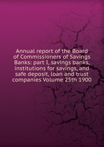 Annual report of the Board of Commissioners of Savings Banks: part I, savings banks, institutions for savings, and safe deposit, loan and trust companies Volume 25th 1900