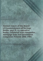 Annual report of the Board of Commissioners of Savings Banks: part II, co-operative banks, collateral loan companies, mortgage loan and investment companies Volume 29th 1904