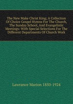 The New Make Christ King; A Collection Of Choice Gospel Hymns For The Church, The Sunday School, And Evangelistic Meetings: With Special Selections For The Different Departments Of Church Work