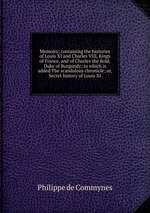 Memoirs; containing the histories of Louis XI and Charles VIII, Kings of France, and of Charles the Bold, Duke of Burgundy; to which is added The scandalous chronicle; or, Secret history of Louis XI