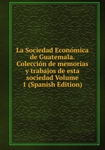 La Sociedad Econmica de Guatemala.Coleccin de memorias y trabajos de esta sociedad Volume 1 (Spanish Edition)
