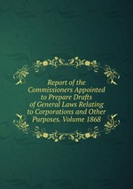 Report of the Commissioners Appointed to Prepare Drafts of General Laws Relating to Corporations and Other Purposes. Volume 1868