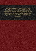 Statement by the Committee of the Inhabitants of the City of Edinburgh: Appointed at the General Meeting of the Inhabitants, Held On 2D December 1817, Upon the Subject of the North Bridge Buildings