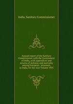 Annual report of the Sanitary Commissioner with the Government of India, ,with appendices and returns of sickness and mortality among European . prisoners, in India, for the year Volume 1905