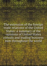 The extension of the foreign trade relations of the United States: a summary of the opinions of United States consuls and leading business men throughout the world