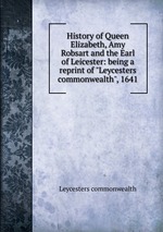 History of Queen Elizabeth, Amy Robsart and the Earl of Leicester: being a reprint of "Leycesters commonwealth", 1641