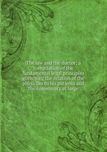 The law and the doctor; a compilation of the fundamental legal principles governing the relation of the physician to his patients and the community at large