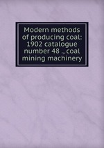 Modern methods of producing coal: 1902 catalogue number 48 ., coal mining machinery