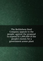The Bethlehem Steel Company appeals to the people: against the proposal to expend $11,000,000 of the people`s money for a government armor plant