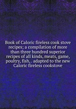 Book of Caloric fireless cook stove recipes; a compilation of more than three hundred superior recipes of all kinds, meats, game, poultry, fish, . adapted to the new Caloric fireless cookstove