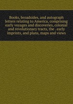 Books, broadsides, and autograph letters relating to America, comprising early voyages and discoveries, colonial and revolutionary tracts, the . early imprints, and plans, maps and views