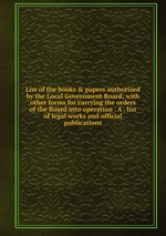List of the books & papers authorized by the Local Government Board; with other forms for carrying the orders of the Board into operation . A . list of legal works and official publications