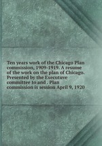 Ten years work of the Chicago Plan commission, 1909-1919. A resume of the work on the plan of Chicago. Presented by the Executuve committee to and . Plan commission is session April 9, 1920