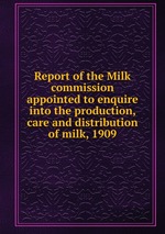 Report of the Milk commission appointed to enquire into the production, care and distribution of milk, 1909