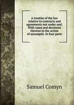 A treatise of the law relative to contracts and agreements not under seal. With cases and decisions thereon in the action of assumpsit. In four parts