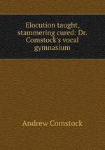 Elocution taught, stammering cured: Dr. Comstock`s vocal gymnasium