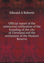 Official report of the centennial celebration of the founding of the city of Cleveland and the settlement of the Western Reserve