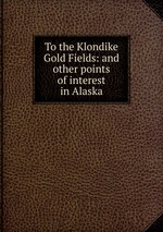 To the Klondike Gold Fields: and other points of interest in Alaska