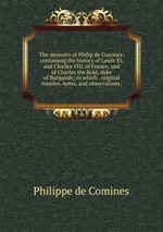 The memoirs of Philip de Comines: containing the history of Lewis XI, and Charles VIII. of France; and of Charles the Bold, duke of Burgundy; to which . original treaties, notes, and observations;