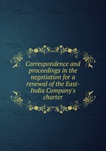 Correspondence and proceedings in the negotiation for a renewal of the East-India Company`s charter