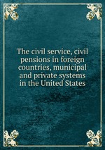 The civil service, civil pensions in foreign countries, municipal and private systems in the United States