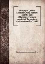 History of Queen Elizabeth, Amy Robsart and the Earl of Leicester: being a reprint of "Leycesters commmonwealth", 1641