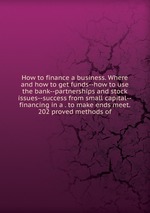 How to finance a business. Where and how to get funds--how to use the bank--partnerships and stock issues--success from small capital--financing in a . to make ends meet. 202 proved methods of