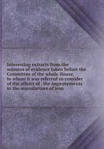 Interesting extracts from the minutes of evidence taken before the Committee of the whole House, to whom it was referred to consider of the affairs of . the improvements in the manufacture of iron