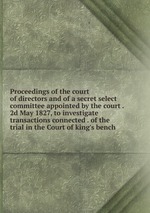 Proceedings of the court of directors and of a secret select committee appointed by the court . 2d May 1827, to investigate transactions connected . of the trial in the Court of king`s bench