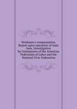 Workmen`s compensation. Report upon operation of state laws. Investigation by Commission of the American Federation of Labor and the National Civic Federation