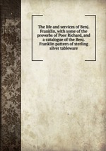 The life and services of Benj. Franklin, with some of the proverbs of Poor Richard, and a catalogue of the Benj. Franklin pattern of sterling silver tableware
